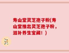 寿山堂灵芝孢子粉(寿山堂推出灵芝孢子粉，滋补养生宝藏！)