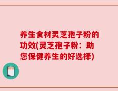 养生食材灵芝孢子粉的功效(灵芝孢子粉：助您保健养生的好选择)