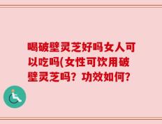 喝破壁灵芝好吗女人可以吃吗(女性可饮用破壁灵芝吗？功效如何？