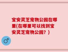 宝安灵芝宠物公园在哪里(在哪里可以找到宝安灵芝宠物公园？)