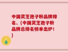 中国灵芝孢子粉品牌排名、(中国灵芝孢子粉品牌总排名榜单出炉！)