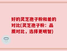 好的灵芝孢子粉和差的对比(灵芝孢子粉：品质对比，选择更明智)