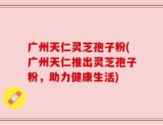 广州天仁灵芝孢子粉(广州天仁推出灵芝孢子粉，助力健康生活)