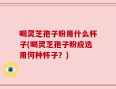 喝灵芝孢子粉用什么杯子(喝灵芝孢子粉应选用何种杯子？)