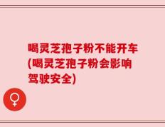 喝灵芝孢子粉不能开车(喝灵芝孢子粉会影响驾驶安全)