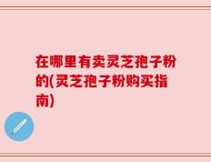 在哪里有卖灵芝孢子粉的(灵芝孢子粉购买指南)