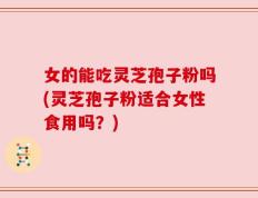 女的能吃灵芝孢子粉吗(灵芝孢子粉适合女性食用吗？)