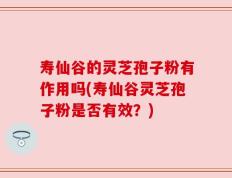 寿仙谷的灵芝孢子粉有作用吗(寿仙谷灵芝孢子粉是否有效？)