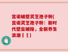 宫诺破壁灵芝孢子粉(宫诺灵芝孢子粉：新时代壁垒破除，全新养生浪潮開啟)