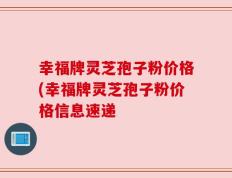 幸福牌灵芝孢子粉价格(幸福牌灵芝孢子粉价格信息速递