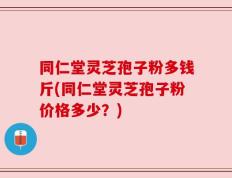同仁堂灵芝孢子粉多钱斤(同仁堂灵芝孢子粉价格多少？)