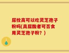 尿栓高可以吃灵芝孢子粉吗(高尿酸者可否食用灵芝孢子粉？)