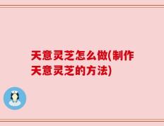 天意灵芝怎么做(制作天意灵芝的方法)