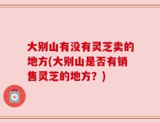 大别山有没有灵芝卖的地方(大别山是否有销售灵芝的地方？)