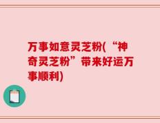 万事如意灵芝粉(“神奇灵芝粉”带来好运万事顺利)