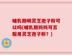 哺乳期喝灵芝孢子粉可以吗(哺乳期妈妈可否服用灵芝孢子粉？)