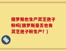 俄罗斯也生产灵芝孢子粉吗(俄罗斯是否也有灵芝孢子粉生产？)