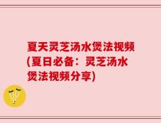夏天灵芝汤水煲法视频(夏日必备：灵芝汤水煲法视频分享)
