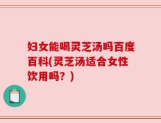 妇女能喝灵芝汤吗百度百科(灵芝汤适合女性饮用吗？)