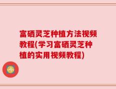 富硒灵芝种植方法视频教程(学习富硒灵芝种植的实用视频教程)