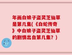 年画白娘子盗灵芝仙草是第几集(《白蛇传奇》中白娘子盗灵芝仙草的剧情出自第几集？)
