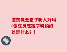 傲东灵芝孢子粉人好吗(傲东灵芝孢子粉的好处是什么？)