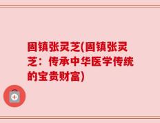 固镇张灵芝(固镇张灵芝：传承中华医学传统的宝贵财富)
