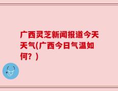 广西灵芝新闻报道今天天气(广西今日气温如何？)