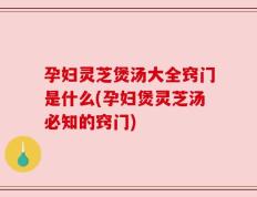 孕妇灵芝煲汤大全窍门是什么(孕妇煲灵芝汤必知的窍门)