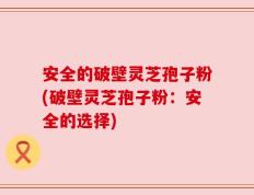 安全的破壁灵芝孢子粉(破壁灵芝孢子粉：安全的选择)