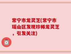 常宁市龙灵芝(常宁市瑶山区发现珍稀龙灵芝，引发关注)
