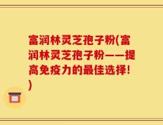 富润林灵芝孢子粉(富润林灵芝孢子粉——提高免疫力的最佳选择!)