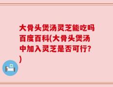 大骨头煲汤灵芝能吃吗百度百科(大骨头煲汤中加入灵芝是否可行？)