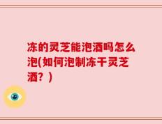 冻的灵芝能泡酒吗怎么泡(如何泡制冻干灵芝酒？)