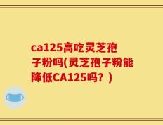 ca125高吃灵芝孢子粉吗(灵芝孢子粉能降低CA125吗？)