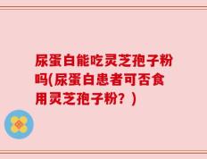 尿蛋白能吃灵芝孢子粉吗(尿蛋白患者可否食用灵芝孢子粉？)
