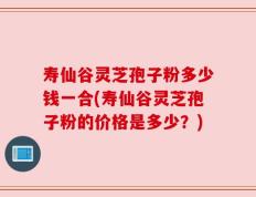 寿仙谷灵芝孢子粉多少钱一合(寿仙谷灵芝孢子粉的价格是多少？)
