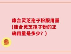 康合灵芝孢子粉服用量(康合灵芝孢子粉的正确用量是多少？)
