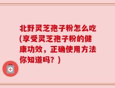北野灵芝孢子粉怎么吃(享受灵芝孢子粉的健康功效，正确使用方法你知道吗？)
