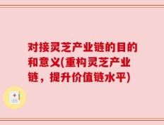 对接灵芝产业链的目的和意义(重构灵芝产业链，提升价值链水平)