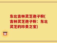 东北吉林灵芝孢子粉(吉林灵芝孢子粉：东北灵芝的珍贵之宝)