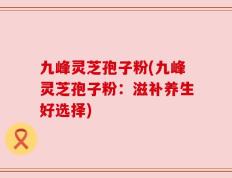 九峰灵芝孢子粉(九峰灵芝孢子粉：滋补养生好选择)