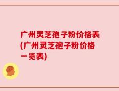 广州灵芝孢子粉价格表(广州灵芝孢子粉价格一览表)