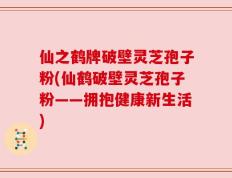 仙之鹤牌破壁灵芝孢子粉(仙鹤破壁灵芝孢子粉——拥抱健康新生活)