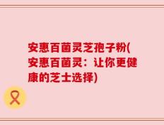 安惠百菌灵芝孢子粉(安惠百菌灵：让你更健康的芝士选择)