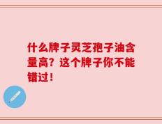 什么牌子灵芝孢子油含量高？这个牌子你不能错过！