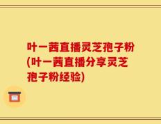 叶一茜直播灵芝孢子粉(叶一茜直播分享灵芝孢子粉经验)