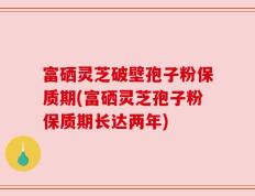 富硒灵芝破壁孢子粉保质期(富硒灵芝孢子粉保质期长达两年)