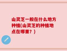 山灵芝一般在什么地方种植(山灵芝的种植地点在哪里？)