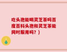 吃头孢能喝灵芝茶吗百度百科头孢和灵芝茶能同时服用吗？)